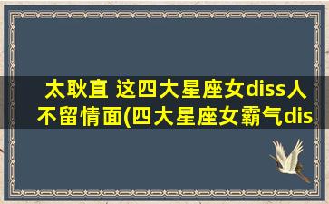 太耿直 这四大星座女diss人不留情面(四大星座女霸气diss，你中招了吗？)